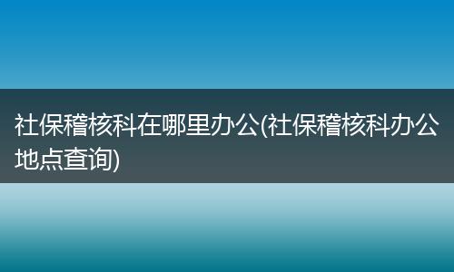 社保稽核科在哪里办公(社保稽核科办公地点查询)