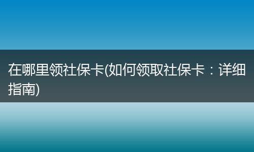 在哪里领社保卡(如何领取社保卡：详细指南)
