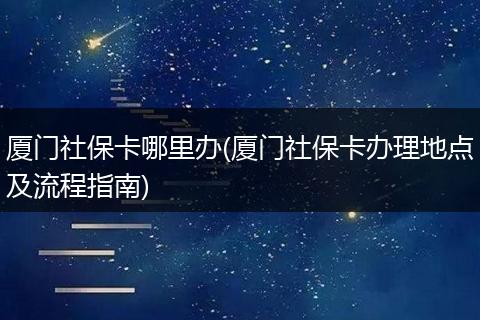 厦门社保卡哪里办(厦门社保卡办理地点及流程指南)