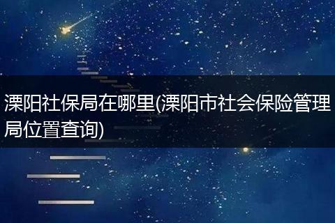 溧阳社保局在哪里(溧阳市社会保险管理局位置查询)
