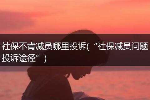 社保不肯减员哪里投诉(“社保减员问题投诉途径”)