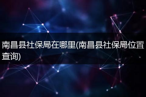 南昌县社保局在哪里(南昌县社保局位置查询)