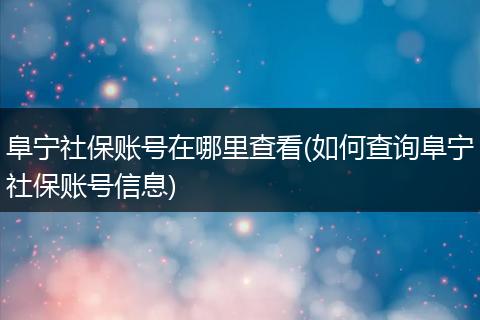 阜宁社保账号在哪里查看(如何查询阜宁社保账号信息)