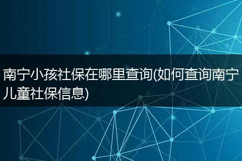 南宁小孩社保在哪里查询(如何查询南宁儿童社保信息)