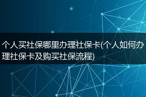 个人买社保哪里办理社保卡(个人如何办理社保卡及购买社保流程)