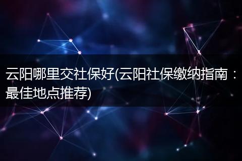 云阳哪里交社保好(云阳社保缴纳指南：最佳地点推荐)