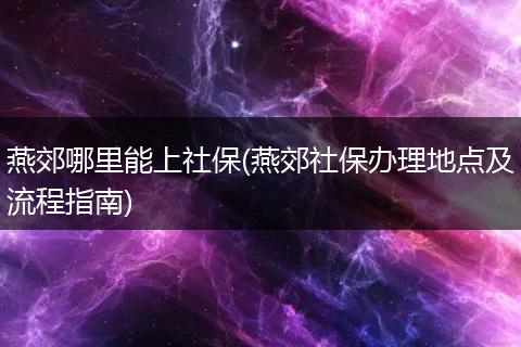 燕郊哪里能上社保(燕郊社保办理地点及流程指南)