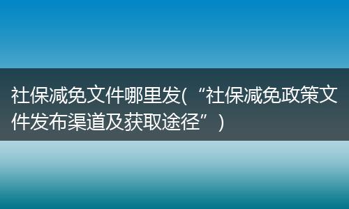 社保减免文件哪里发(“社保减免政策文件发布渠道及获取途径”)