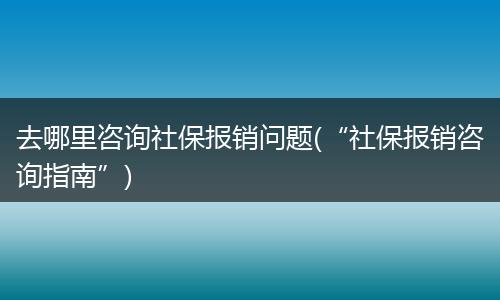 去哪里咨询社保报销问题(“社保报销咨询指南”)