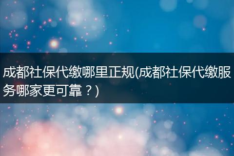 成都社保代缴哪里正规(成都社保代缴服务哪家更可靠？)