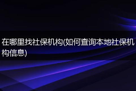 在哪里找社保机构(如何查询本地社保机构信息)