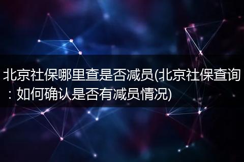北京社保哪里查是否减员(北京社保查询：如何确认是否有减员情况)