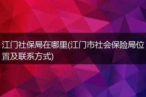 江门社保局在哪里(江门市社会保险局位置及联系方式)