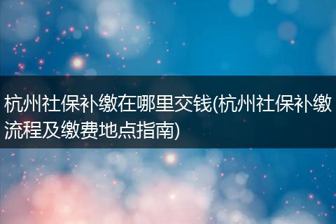 杭州社保补缴在哪里交钱(杭州社保补缴流程及缴费地点指南)