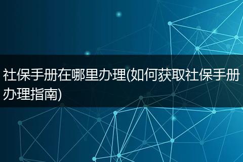 社保手册在哪里办理(如何获取社保手册办理指南)