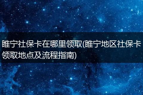 睢宁社保卡在哪里领取(睢宁地区社保卡领取地点及流程指南)