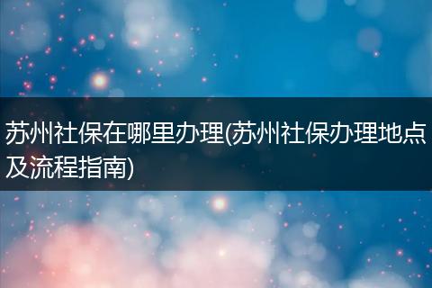 苏州社保在哪里办理(苏州社保办理地点及流程指南)