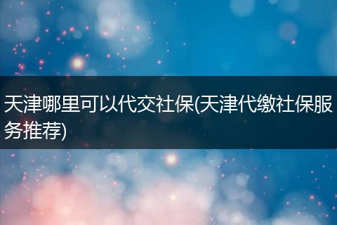 天津哪里可以代交社保(天津代缴社保服务推荐)