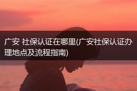 广安 社保认证在哪里(广安社保认证办理地点及流程指南)