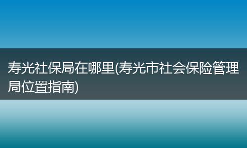 寿光社保局在哪里(寿光市社会保险管理局位置指南)