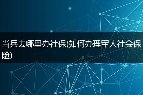 当兵去哪里办社保(如何办理军人社会保险)