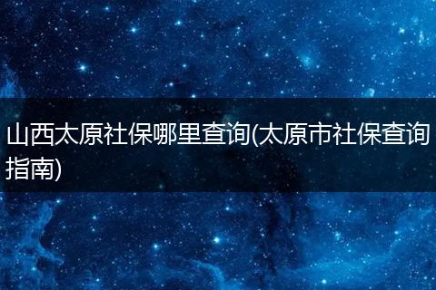 山西太原社保哪里查询(太原市社保查询指南)