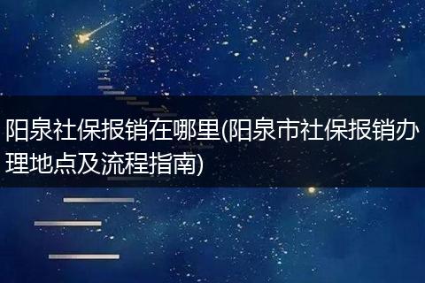 阳泉社保报销在哪里(阳泉市社保报销办理地点及流程指南)