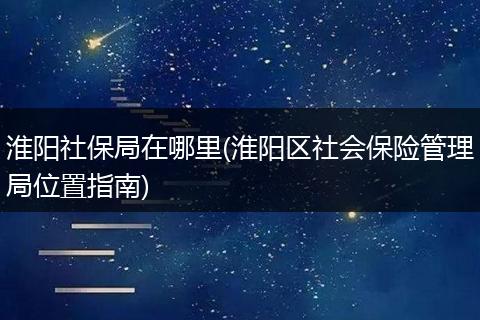 淮阳社保局在哪里(淮阳区社会保险管理局位置指南)