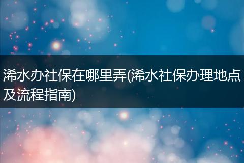 浠水办社保在哪里弄(浠水社保办理地点及流程指南)