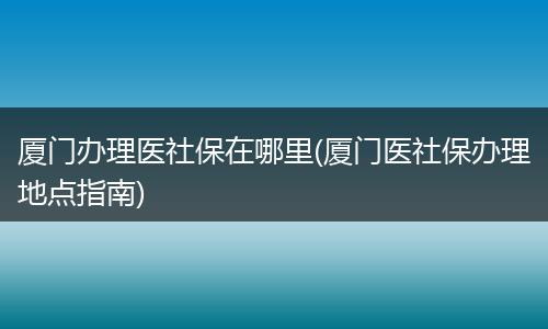 厦门办理医社保在哪里(厦门医社保办理地点指南)