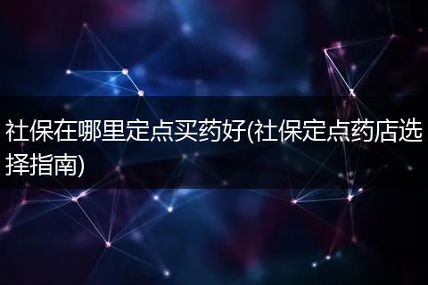 社保在哪里定点买药好(社保定点药店选择指南)