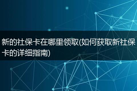 新的社保卡在哪里领取(如何获取新社保卡的详细指南)