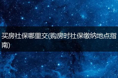 买房社保哪里交(购房时社保缴纳地点指南)