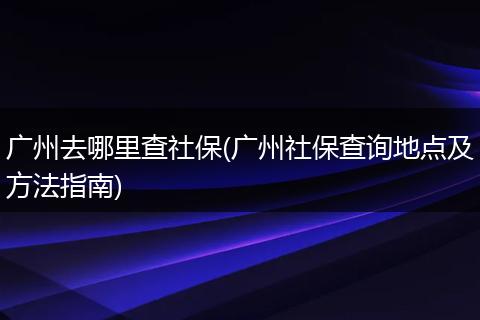 广州去哪里查社保(广州社保查询地点及方法指南)