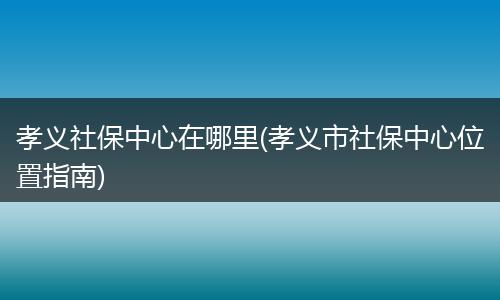 孝义社保中心在哪里(孝义市社保中心位置指南)