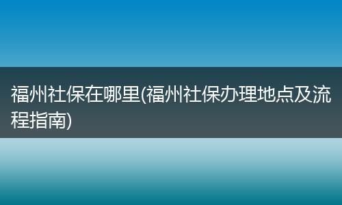 福州社保在哪里(福州社保办理地点及流程指南)