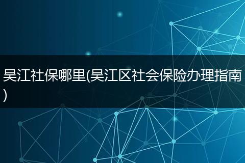 吴江社保哪里(吴江区社会保险办理指南)