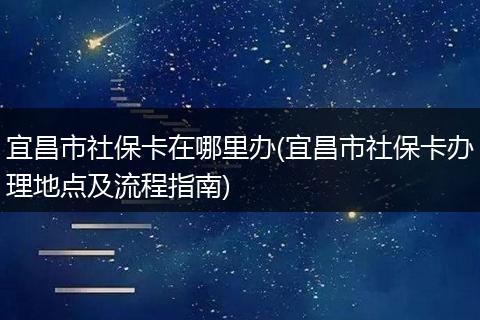 宜昌市社保卡在哪里办(宜昌市社保卡办理地点及流程指南)
