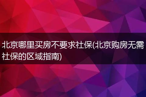 北京哪里买房不要求社保(北京购房无需社保的区域指南)