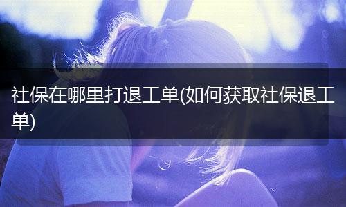 社保在哪里打退工单(如何获取社保退工单)