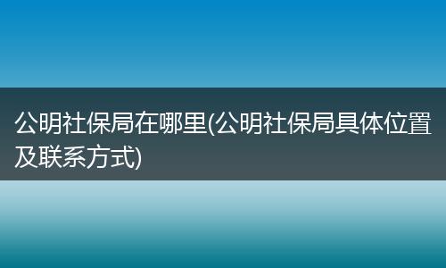公明社保局在哪里(公明社保局具体位置及联系方式)