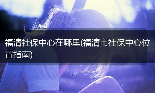 福清社保中心在哪里(福清市社保中心位置指南)