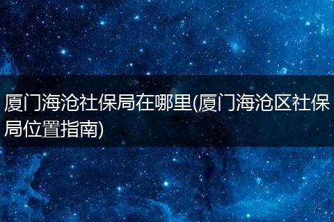 厦门海沧社保局在哪里(厦门海沧区社保局位置指南)
