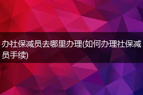 办社保减员去哪里办理(如何办理社保减员手续)
