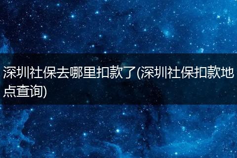 深圳社保去哪里扣款了(深圳社保扣款地点查询)