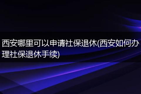 西安哪里可以申请社保退休(西安如何办理社保退休手续)