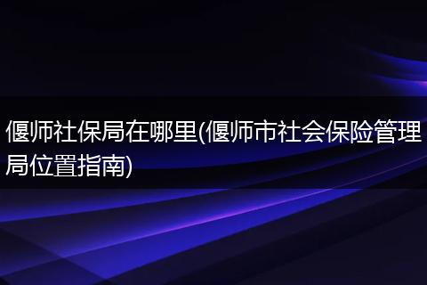 偃师社保局在哪里(偃师市社会保险管理局位置指南)