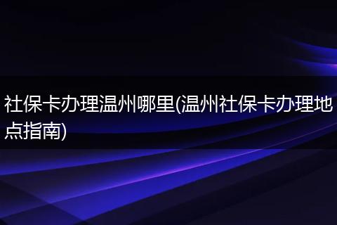 社保卡办理温州哪里(温州社保卡办理地点指南)