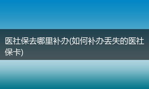 医社保去哪里补办(如何补办丢失的医社保卡)