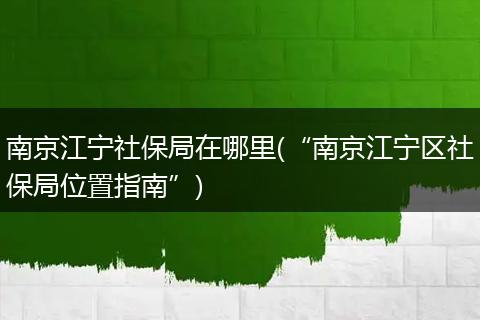 南京江宁社保局在哪里(“南京江宁区社保局位置指南”)